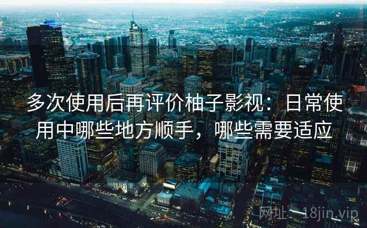 多次使用后再评价柚子影视：日常使用中哪些地方顺手，哪些需要适应