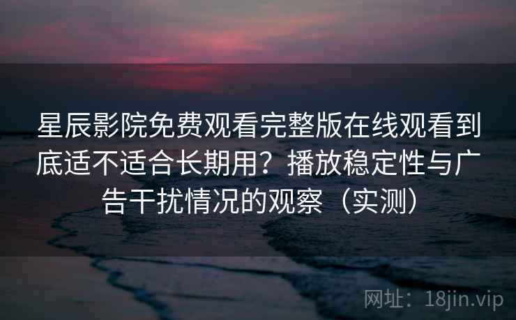 星辰影院免费观看完整版在线观看到底适不适合长期用？播放稳定性与广告干扰情况的观察（实测）