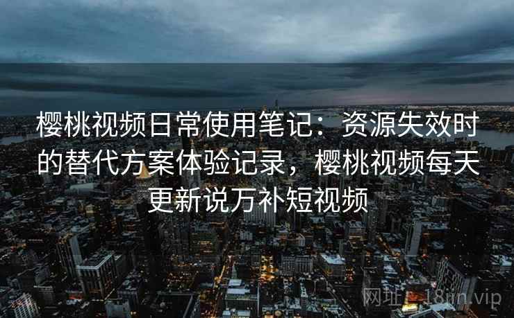 樱桃视频日常使用笔记：资源失效时的替代方案体验记录，樱桃视频每天更新说万补短视频