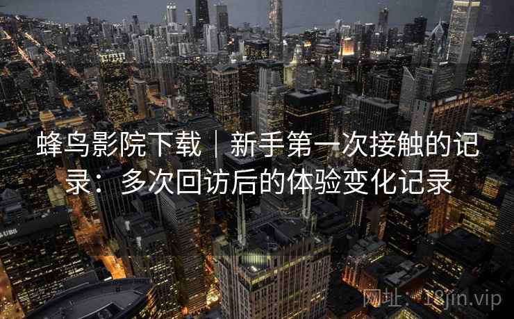 蜂鸟影院下载｜新手第一次接触的记录：多次回访后的体验变化记录