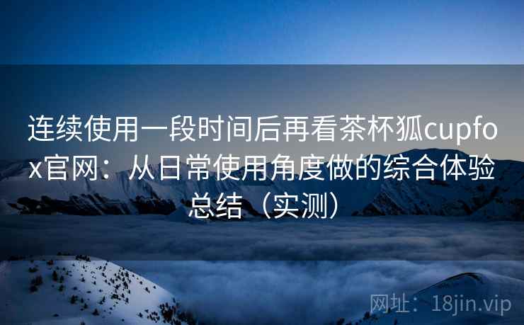 连续使用一段时间后再看茶杯狐cupfox官网：从日常使用角度做的综合体验总结（实测）
