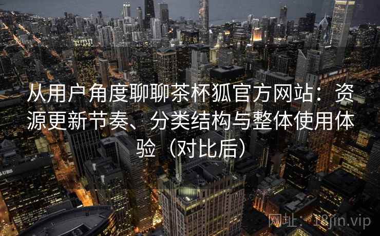 从用户角度聊聊茶杯狐官方网站：资源更新节奏、分类结构与整体使用体验（对比后）