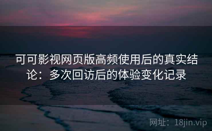 可可影视网页版高频使用后的真实结论：多次回访后的体验变化记录