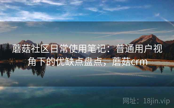 蘑菇社区日常使用笔记：普通用户视角下的优缺点盘点，蘑菇crm