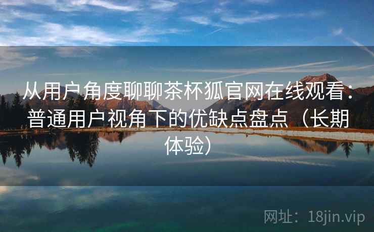 从用户角度聊聊茶杯狐官网在线观看:普通用户视角下的优缺点盘点(长期体验) 从用户角度聊聊茶杯狐官网在线观看:普通用户视角下的优缺点盘点(长期体验)