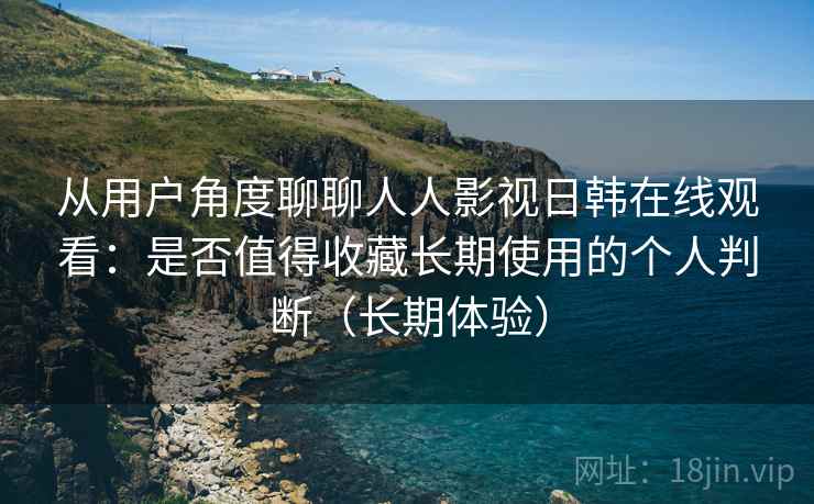 从用户角度聊聊人人影视日韩在线观看：是否值得收藏长期使用的个人判断（长期体验）