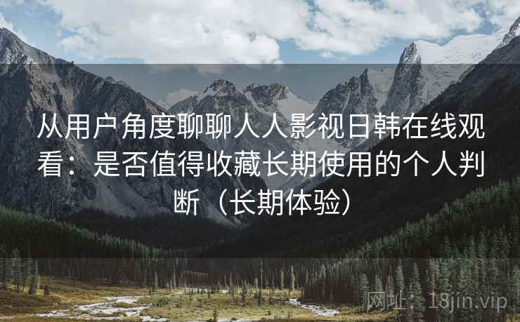 从用户角度聊聊人人影视日韩在线观看：是否值得收藏长期使用的个人判断（长期体验）