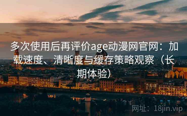 多次使用后再评价age动漫网官网：加载速度、清晰度与缓存策略观察（长期体验）