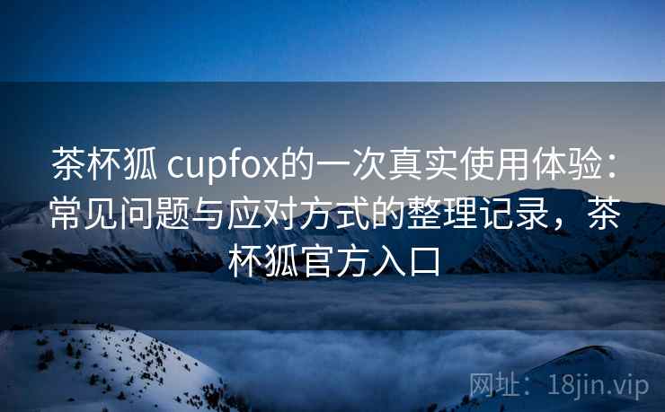 茶杯狐 cupfox的一次真实使用体验：常见问题与应对方式的整理记录，茶杯狐官方入口