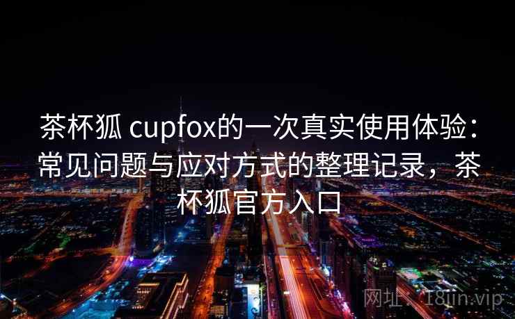 茶杯狐 cupfox的一次真实使用体验:常见问题与应对方式的整理记录,茶杯狐官方入口 茶杯狐 cupfox的一次真实使用体验:常见问题与应对方式的整理记录,茶杯狐官方入口