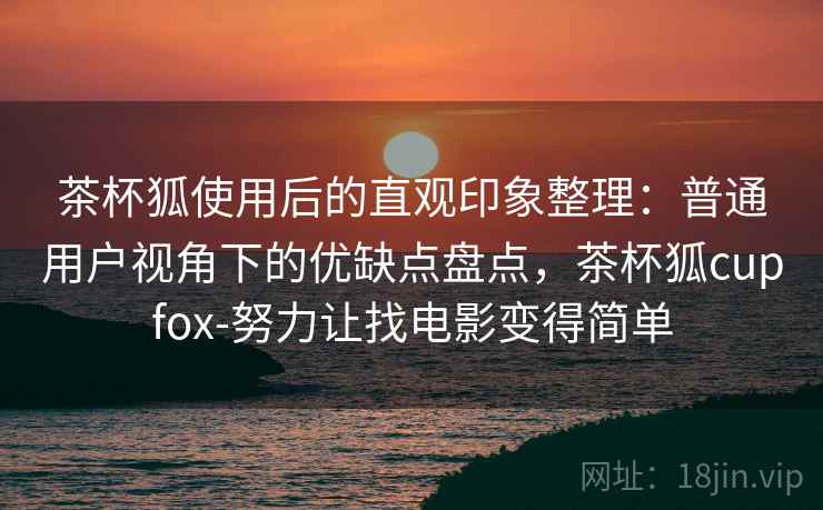 茶杯狐使用后的直观印象整理：普通用户视角下的优缺点盘点，茶杯狐cupfox-努力让找电影变得简单