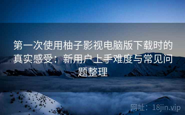 第一次使用柚子影视电脑版下载时的真实感受：新用户上手难度与常见问题整理