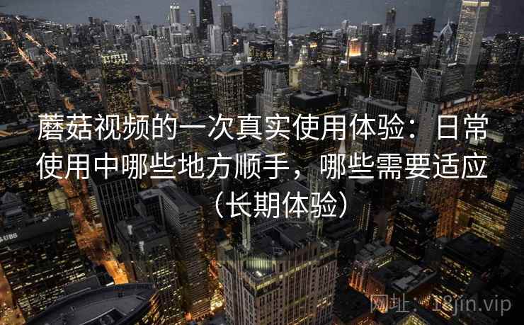 蘑菇视频的一次真实使用体验:日常使用中哪些地方顺手,哪些需要适应(长期体验) 蘑菇视频的一次真实使用体验:日常使用中哪些地方顺手,哪些需要适应(长期体验)