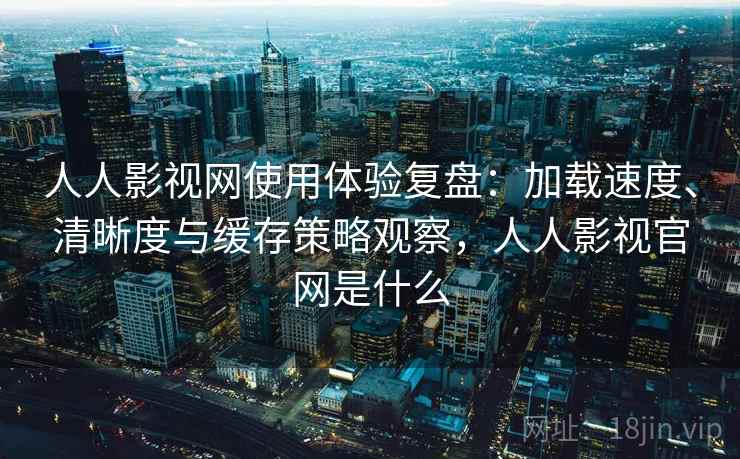 人人影视网使用体验复盘：加载速度、清晰度与缓存策略观察，人人影视官网是什么