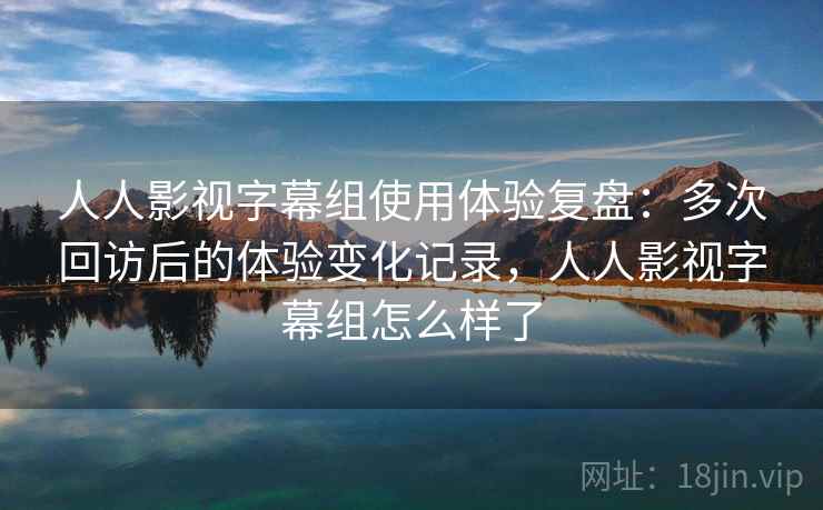 人人影视字幕组使用体验复盘：多次回访后的体验变化记录，人人影视字幕组怎么样了