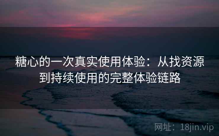 糖心的一次真实使用体验：从找资源到持续使用的完整体验链路