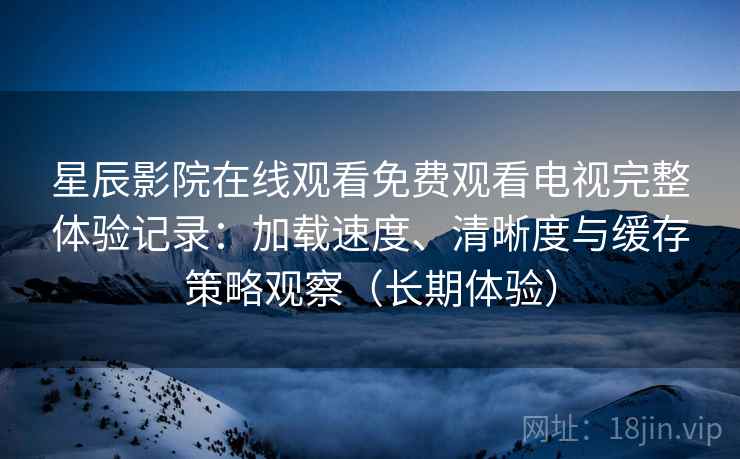 星辰影院在线观看免费观看电视完整体验记录：加载速度、清晰度与缓存策略观察（长期体验）