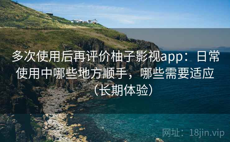 多次使用后再评价柚子影视app：日常使用中哪些地方顺手，哪些需要适应（长期体验）