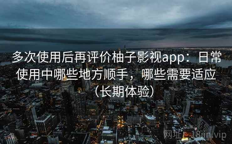 多次使用后再评价柚子影视app：日常使用中哪些地方顺手，哪些需要适应（长期体验）
