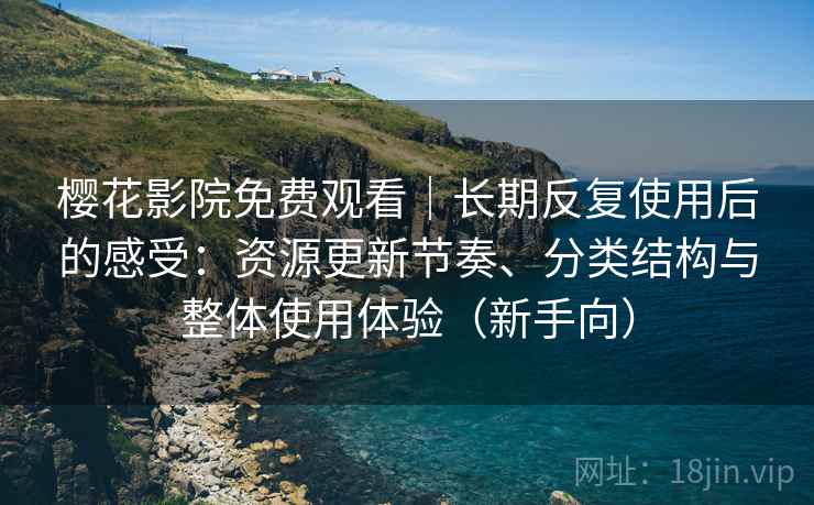樱花影院免费观看｜长期反复使用后的感受：资源更新节奏、分类结构与整体使用体验（新手向）
