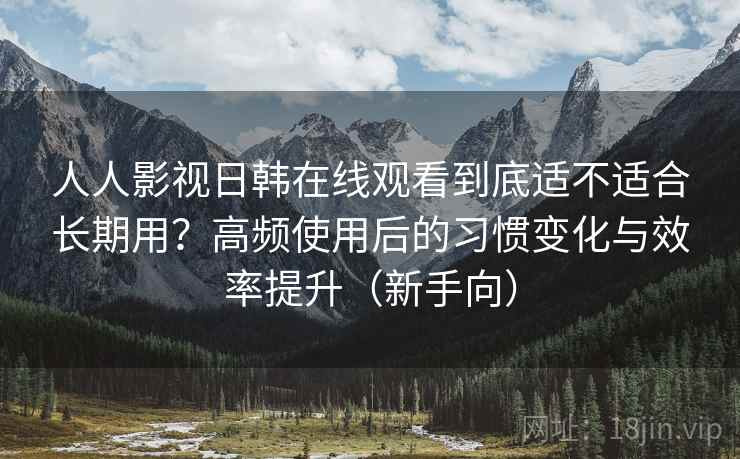 人人影视日韩在线观看到底适不适合长期用？高频使用后的习惯变化与效率提升（新手向）