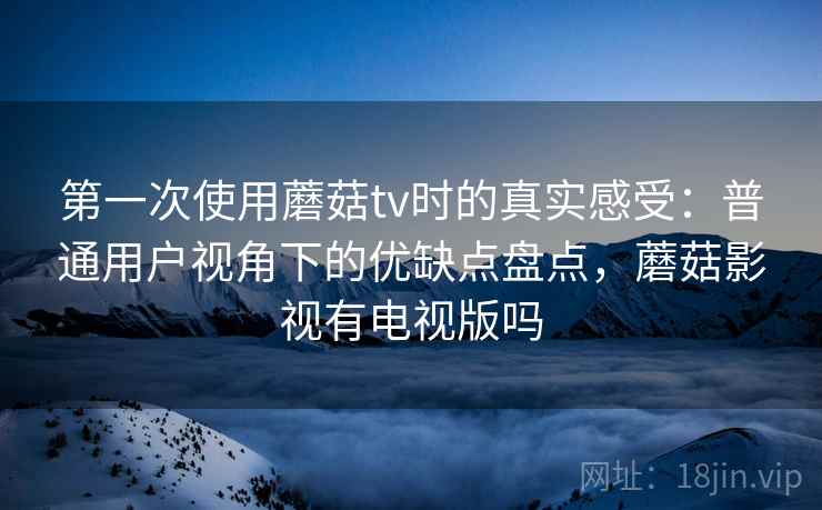 第一次使用蘑菇tv时的真实感受：普通用户视角下的优缺点盘点，蘑菇影视有电视版吗