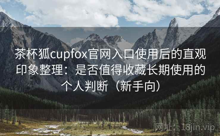 茶杯狐cupfox官网入口使用后的直观印象整理：是否值得收藏长期使用的个人判断（新手向）