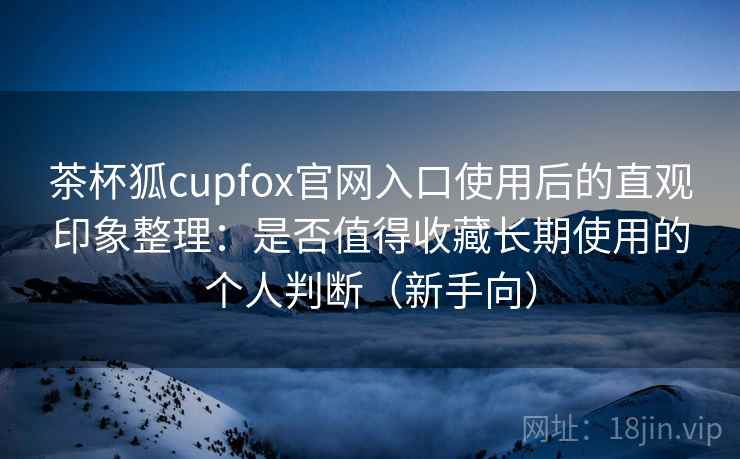 茶杯狐cupfox官网入口使用后的直观印象整理：是否值得收藏长期使用的个人判断（新手向）