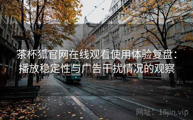 茶杯狐官网在线观看使用体验复盘：播放稳定性与广告干扰情况的观察