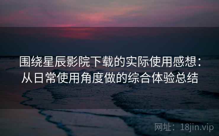围绕星辰影院下载的实际使用感想：从日常使用角度做的综合体验总结