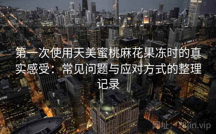 第一次使用天美蜜桃麻花果冻时的真实感受：常见问题与应对方式的整理记录