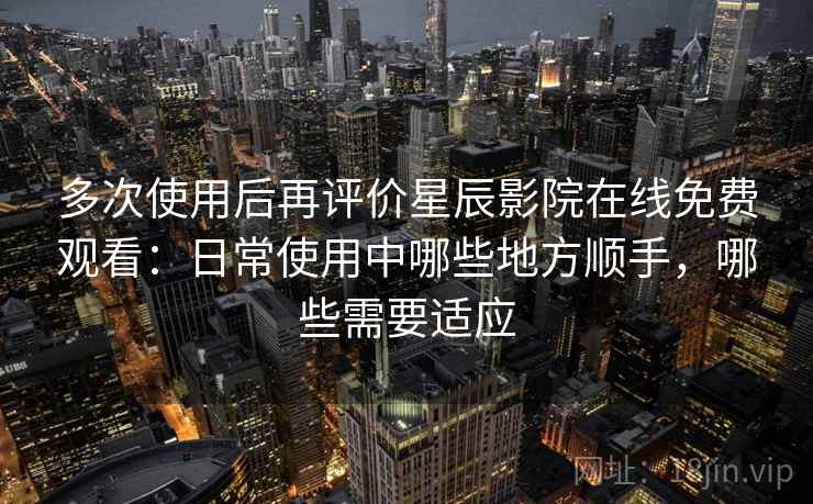 多次使用后再评价星辰影院在线免费观看：日常使用中哪些地方顺手，哪些需要适应