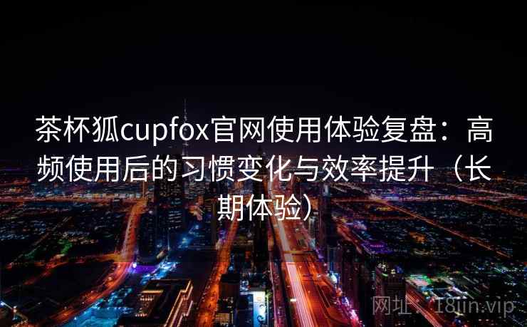 茶杯狐cupfox官网使用体验复盘：高频使用后的习惯变化与效率提升（长期体验）