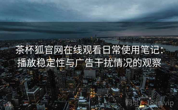 茶杯狐官网在线观看日常使用笔记：播放稳定性与广告干扰情况的观察