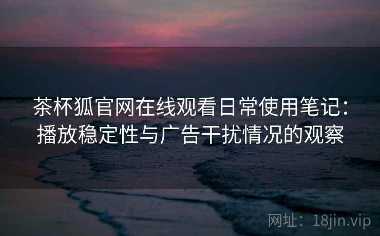 茶杯狐官网在线观看日常使用笔记：播放稳定性与广告干扰情况的观察