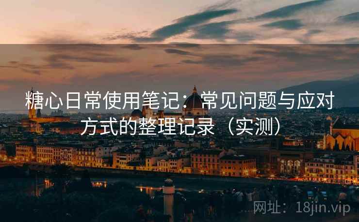 糖心日常使用笔记：常见问题与应对方式的整理记录（实测）