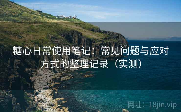 糖心日常使用笔记：常见问题与应对方式的整理记录（实测）
