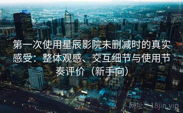 第一次使用星辰影院未删减时的真实感受：整体观感、交互细节与使用节奏评价（新手向）