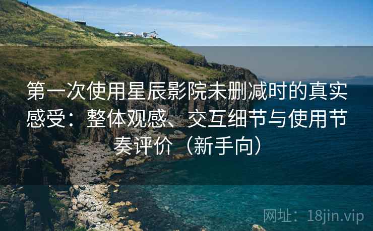 第一次使用星辰影院未删减时的真实感受：整体观感、交互细节与使用节奏评价（新手向）