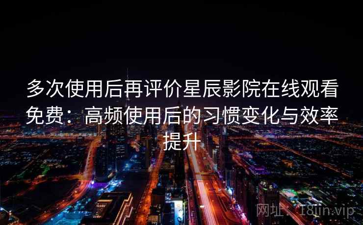 多次使用后再评价星辰影院在线观看免费：高频使用后的习惯变化与效率提升