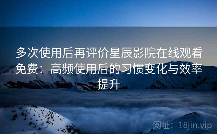 多次使用后再评价星辰影院在线观看免费：高频使用后的习惯变化与效率提升