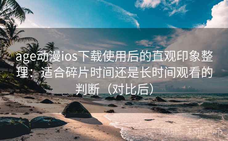 age动漫ios下载使用后的直观印象整理：适合碎片时间还是长时间观看的判断（对比后）