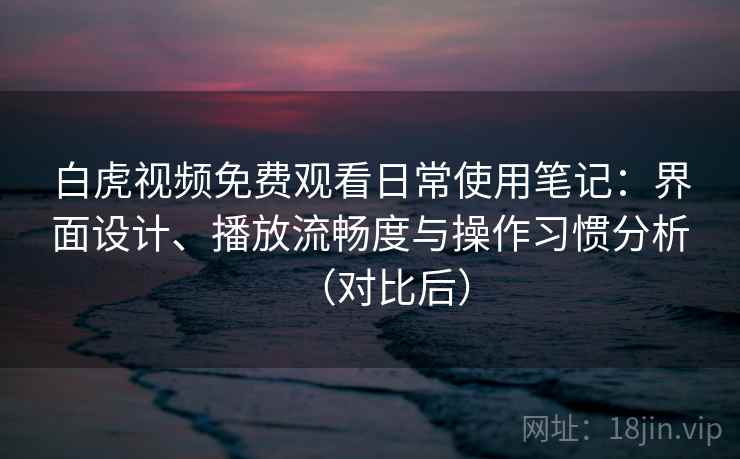 白虎视频免费观看日常使用笔记：界面设计、播放流畅度与操作习惯分析（对比后）