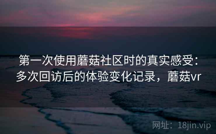 第一次使用蘑菇社区时的真实感受：多次回访后的体验变化记录，蘑菇vr