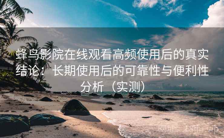 蜂鸟影院在线观看高频使用后的真实结论：长期使用后的可靠性与便利性分析（实测）