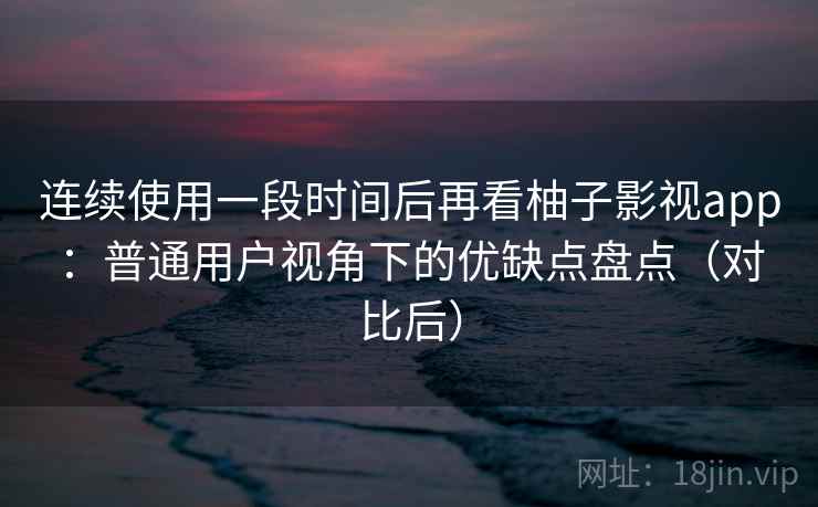 连续使用一段时间后再看柚子影视app：普通用户视角下的优缺点盘点（对比后）