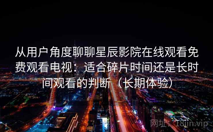 从用户角度聊聊星辰影院在线观看免费观看电视：适合碎片时间还是长时间观看的判断（长期体验）