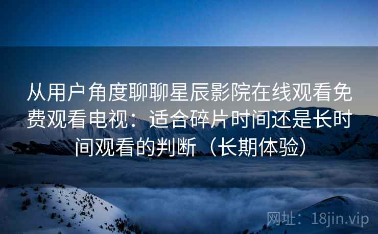 从用户角度聊聊星辰影院在线观看免费观看电视：适合碎片时间还是长时间观看的判断（长期体验）