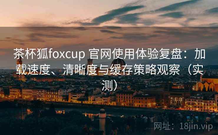 茶杯狐foxcup 官网使用体验复盘：加载速度、清晰度与缓存策略观察（实测）