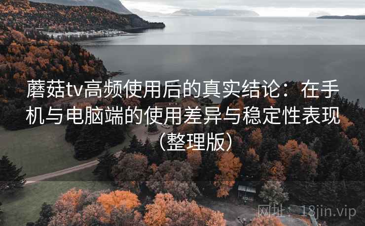 蘑菇tv高频使用后的真实结论：在手机与电脑端的使用差异与稳定性表现（整理版）